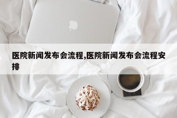 医院新闻发布会流程,医院新闻发布会流程安排